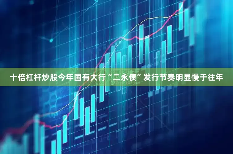 十倍杠杆炒股今年国有大行“二永债”发行节奏明显慢于往年