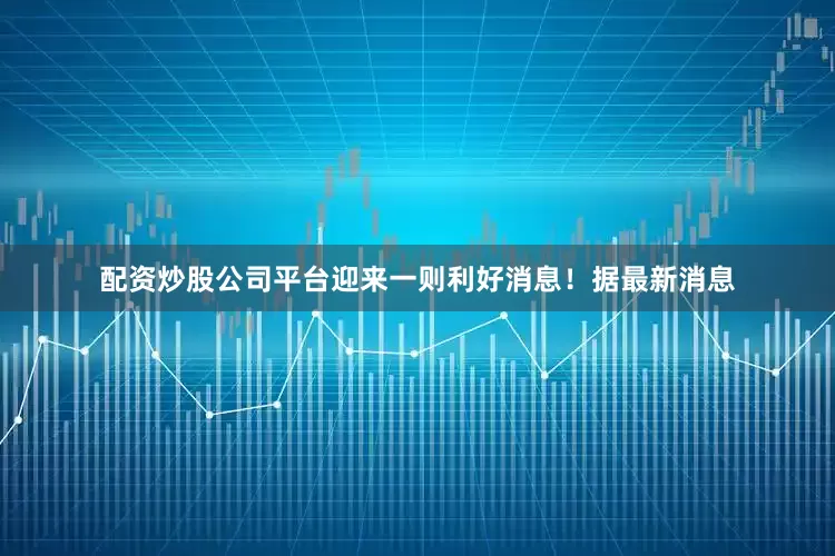 配资炒股公司平台迎来一则利好消息！据最新消息