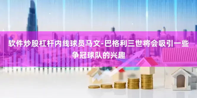 软件炒股杠杆内线球员马文-巴格利三世将会吸引一些争冠球队的兴趣