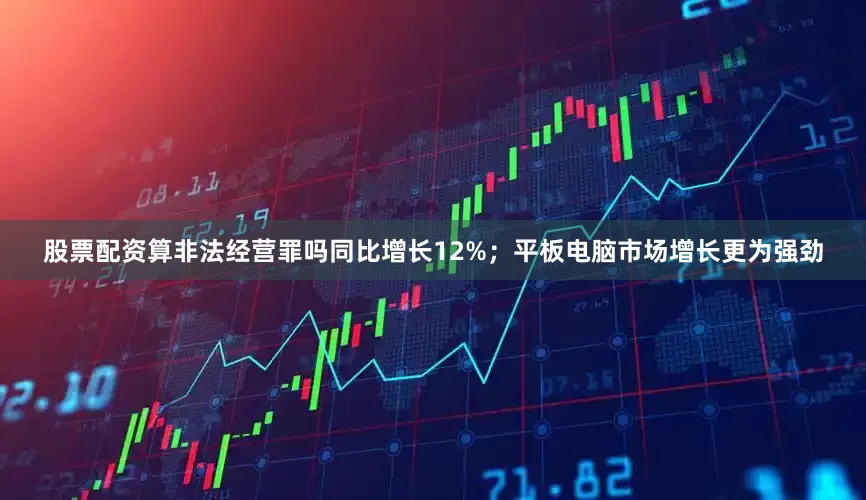 股票配资算非法经营罪吗同比增长12%；平板电脑市场增长更为强劲