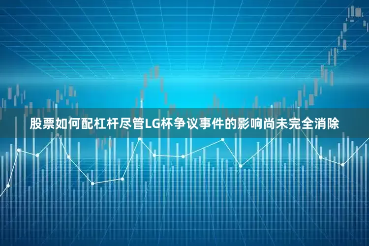 股票如何配杠杆尽管LG杯争议事件的影响尚未完全消除